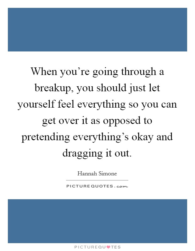 When you're going through a breakup, you should just let yourself feel everything so you can get over it as opposed to pretending everything's okay and dragging it out. Picture Quote #1