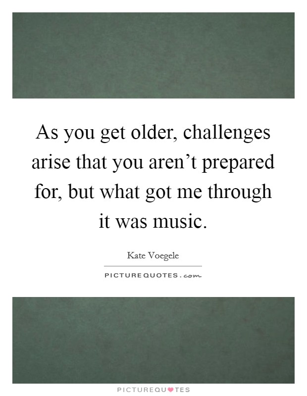 As you get older, challenges arise that you aren't prepared for, but what got me through it was music. Picture Quote #1