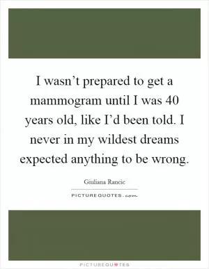 I wasn’t prepared to get a mammogram until I was 40 years old, like I’d been told. I never in my wildest dreams expected anything to be wrong Picture Quote #1