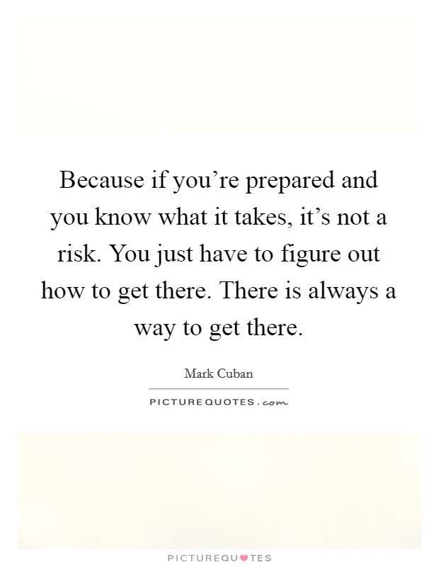 Because if you're prepared and you know what it takes, it's not a risk. You just have to figure out how to get there. There is always a way to get there. Picture Quote #1