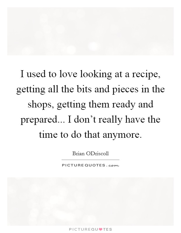 I used to love looking at a recipe, getting all the bits and pieces in the shops, getting them ready and prepared... I don't really have the time to do that anymore. Picture Quote #1