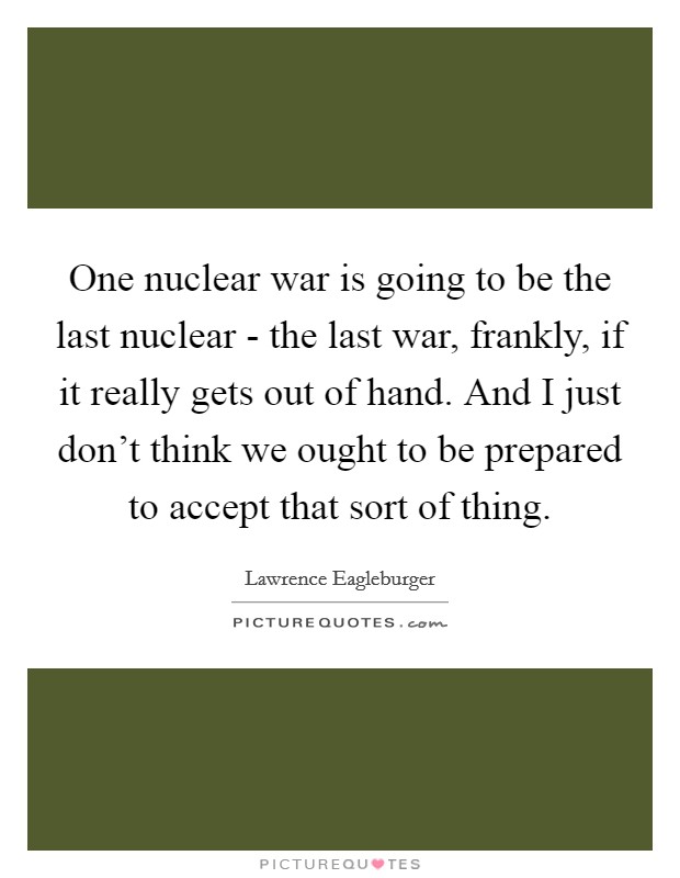 One nuclear war is going to be the last nuclear - the last war, frankly, if it really gets out of hand. And I just don't think we ought to be prepared to accept that sort of thing. Picture Quote #1