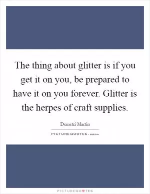 The thing about glitter is if you get it on you, be prepared to have it on you forever. Glitter is the herpes of craft supplies Picture Quote #1