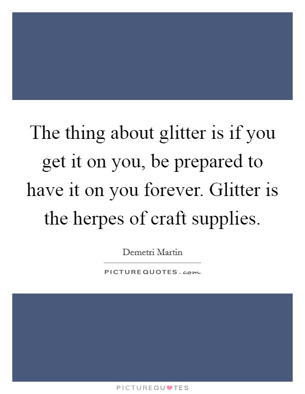 The thing about glitter is if you get it on you, be prepared to have it on you forever. Glitter is the herpes of craft supplies. Picture Quote #1