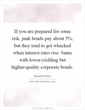 If you are prepared for some risk, junk bonds pay about 5%, but they tend to get whacked when interest rates rise. Same with lower-yielding but higher-quality corporate bonds Picture Quote #1