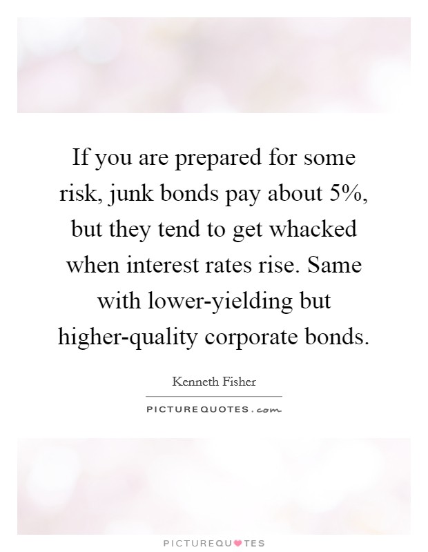 If you are prepared for some risk, junk bonds pay about 5%, but they tend to get whacked when interest rates rise. Same with lower-yielding but higher-quality corporate bonds. Picture Quote #1
