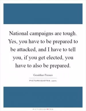 National campaigns are tough. Yes, you have to be prepared to be attacked, and I have to tell you, if you get elected, you have to also be prepared Picture Quote #1