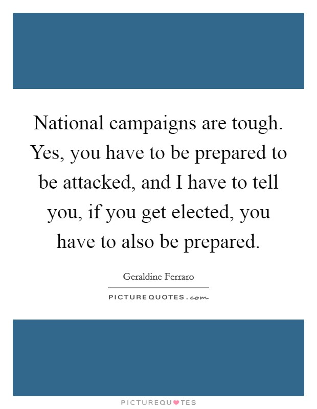 National campaigns are tough. Yes, you have to be prepared to be attacked, and I have to tell you, if you get elected, you have to also be prepared. Picture Quote #1