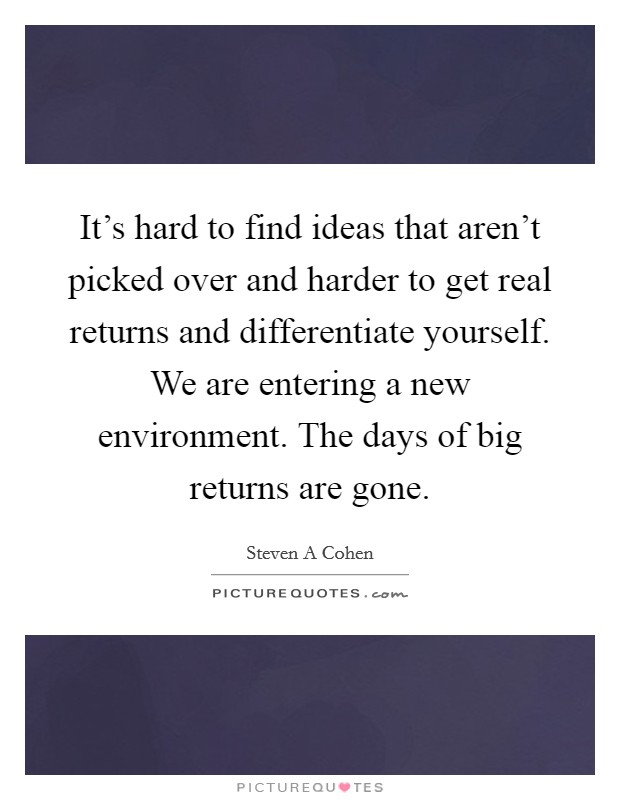 It's hard to find ideas that aren't picked over and harder to get real returns and differentiate yourself. We are entering a new environment. The days of big returns are gone. Picture Quote #1