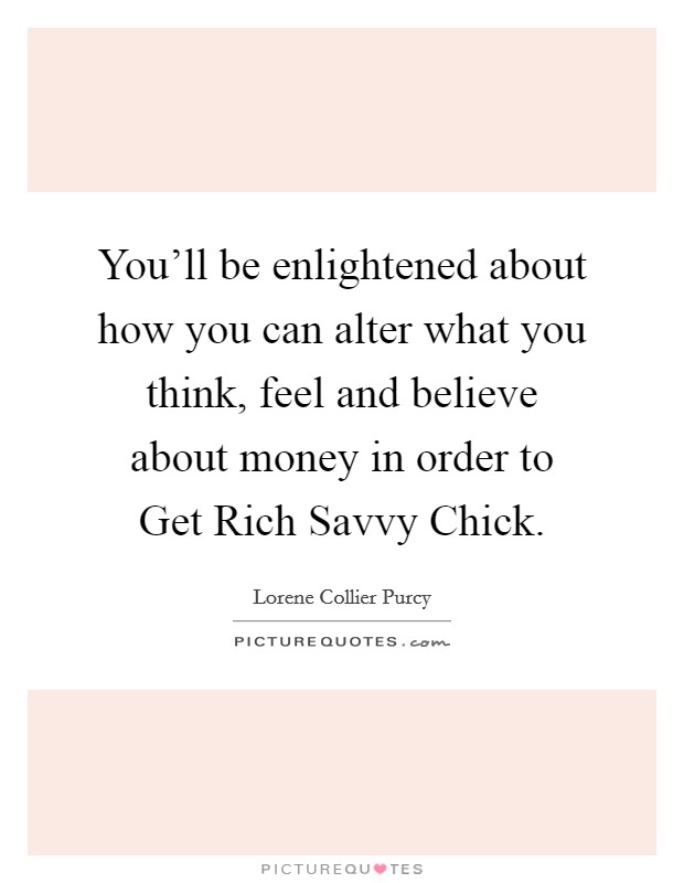 You'll be enlightened about how you can alter what you think, feel and believe about money in order to Get Rich Savvy Chick. Picture Quote #1