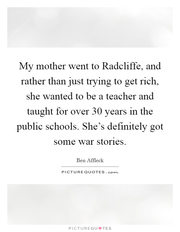 My mother went to Radcliffe, and rather than just trying to get rich, she wanted to be a teacher and taught for over 30 years in the public schools. She's definitely got some war stories. Picture Quote #1