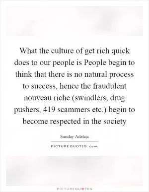 What the culture of get rich quick does to our people is People begin to think that there is no natural process to success, hence the fraudulent nouveau riche (swindlers, drug pushers, 419 scammers etc.) begin to become respected in the society Picture Quote #1
