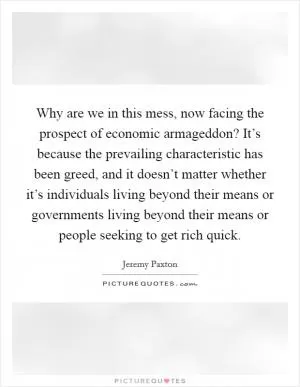 Why are we in this mess, now facing the prospect of economic armageddon? It’s because the prevailing characteristic has been greed, and it doesn’t matter whether it’s individuals living beyond their means or governments living beyond their means or people seeking to get rich quick Picture Quote #1