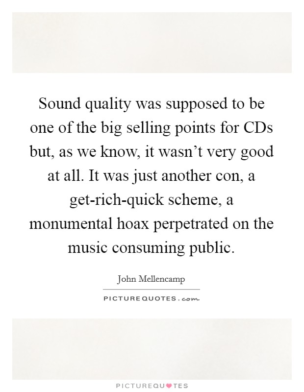 Sound quality was supposed to be one of the big selling points for CDs but, as we know, it wasn't very good at all. It was just another con, a get-rich-quick scheme, a monumental hoax perpetrated on the music consuming public. Picture Quote #1