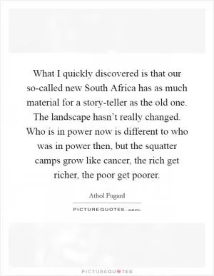 What I quickly discovered is that our so-called new South Africa has as much material for a story-teller as the old one. The landscape hasn’t really changed. Who is in power now is different to who was in power then, but the squatter camps grow like cancer, the rich get richer, the poor get poorer Picture Quote #1