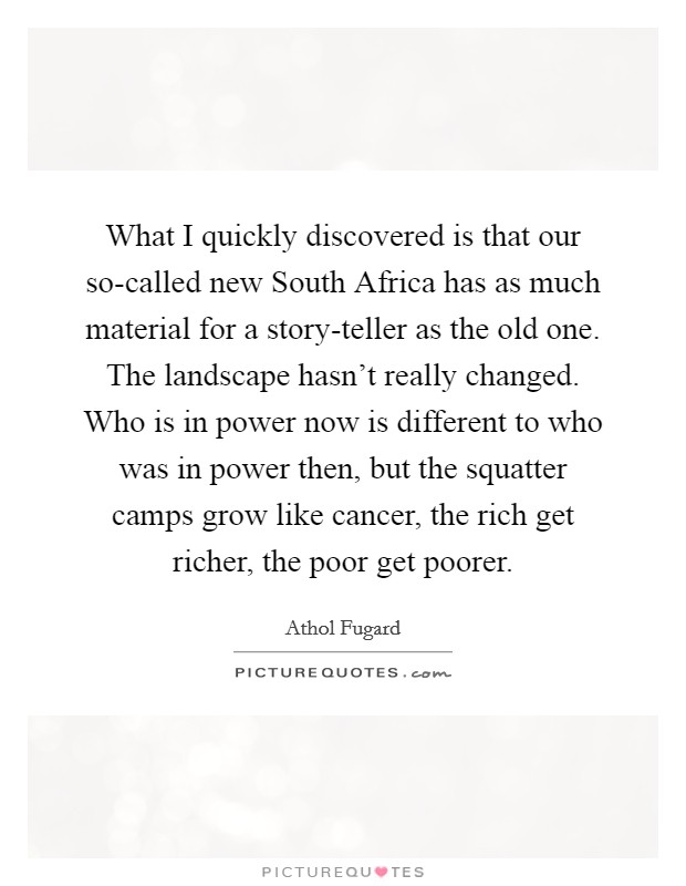 What I quickly discovered is that our so-called new South Africa has as much material for a story-teller as the old one. The landscape hasn't really changed. Who is in power now is different to who was in power then, but the squatter camps grow like cancer, the rich get richer, the poor get poorer. Picture Quote #1