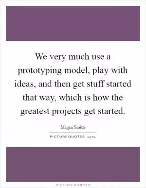 We very much use a prototyping model, play with ideas, and then get stuff started that way, which is how the greatest projects get started Picture Quote #1