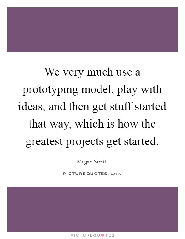 We very much use a prototyping model, play with ideas, and then get stuff started that way, which is how the greatest projects get started. Picture Quote #1
