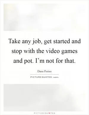 Take any job, get started and stop with the video games and pot. I’m not for that Picture Quote #1