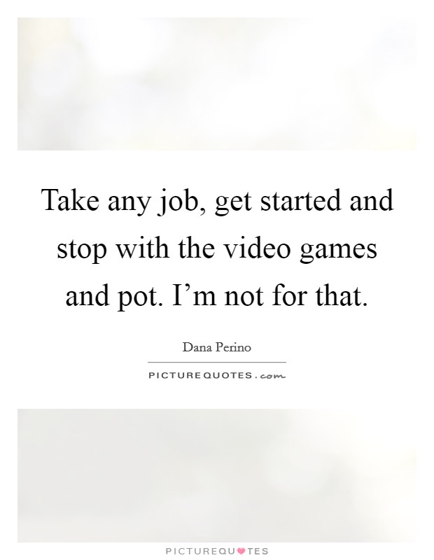 Take any job, get started and stop with the video games and pot. I'm not for that. Picture Quote #1