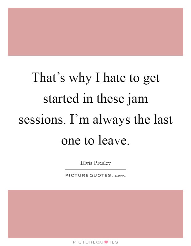 That's why I hate to get started in these jam sessions. I'm always the last one to leave. Picture Quote #1