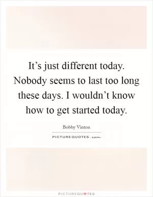 It’s just different today. Nobody seems to last too long these days. I wouldn’t know how to get started today Picture Quote #1