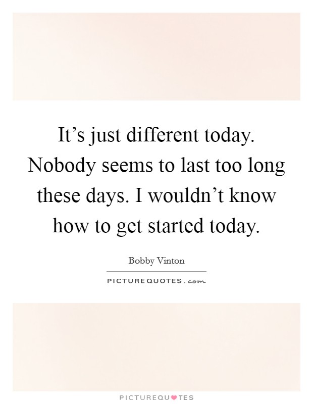 It's just different today. Nobody seems to last too long these days. I wouldn't know how to get started today. Picture Quote #1