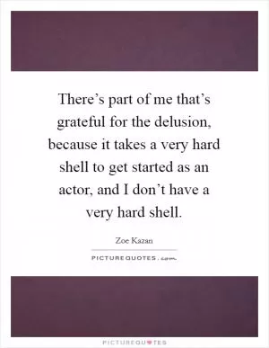There’s part of me that’s grateful for the delusion, because it takes a very hard shell to get started as an actor, and I don’t have a very hard shell Picture Quote #1