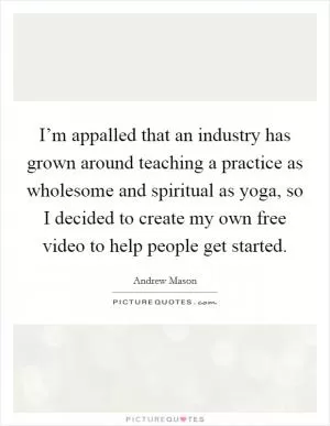 I’m appalled that an industry has grown around teaching a practice as wholesome and spiritual as yoga, so I decided to create my own free video to help people get started Picture Quote #1