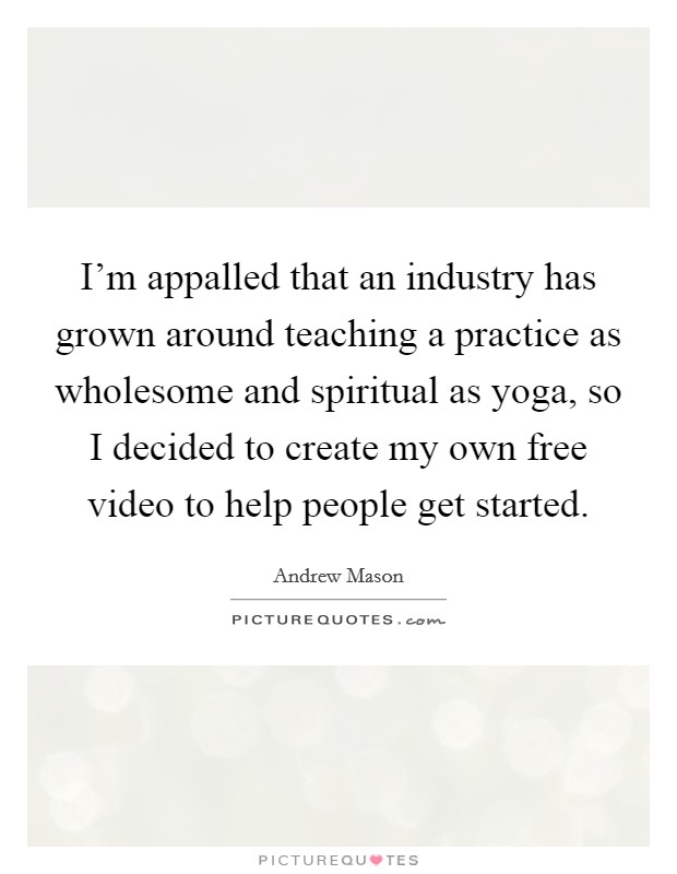 I'm appalled that an industry has grown around teaching a practice as wholesome and spiritual as yoga, so I decided to create my own free video to help people get started. Picture Quote #1