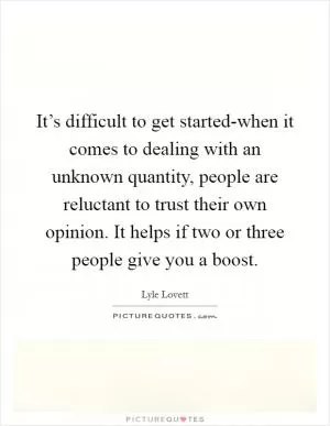 It’s difficult to get started-when it comes to dealing with an unknown quantity, people are reluctant to trust their own opinion. It helps if two or three people give you a boost Picture Quote #1