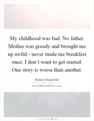 My childhood was bad. No father. Mother was greedy and brought me up awful - never made me breakfast once. I don’t want to get started. One story is worse than another Picture Quote #1