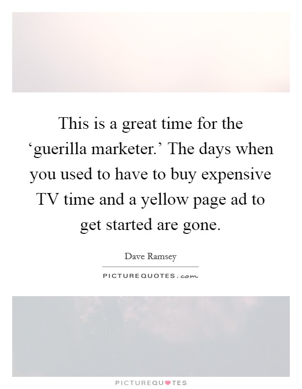 This is a great time for the ‘guerilla marketer.' The days when you used to have to buy expensive TV time and a yellow page ad to get started are gone. Picture Quote #1
