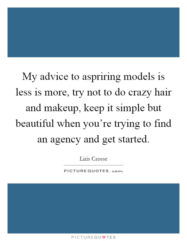 My advice to aspriring models is less is more, try not to do crazy hair and makeup, keep it simple but beautiful when you're trying to find an agency and get started. Picture Quote #1
