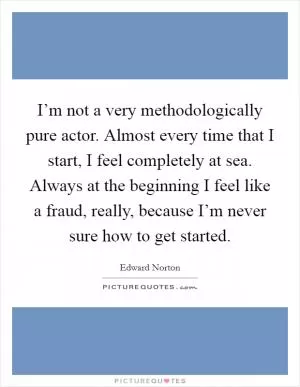 I’m not a very methodologically pure actor. Almost every time that I start, I feel completely at sea. Always at the beginning I feel like a fraud, really, because I’m never sure how to get started Picture Quote #1