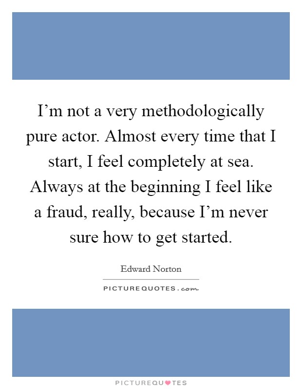 I'm not a very methodologically pure actor. Almost every time that I start, I feel completely at sea. Always at the beginning I feel like a fraud, really, because I'm never sure how to get started. Picture Quote #1