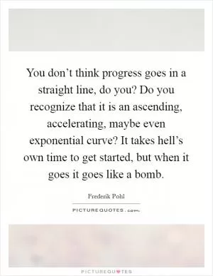 You don’t think progress goes in a straight line, do you? Do you recognize that it is an ascending, accelerating, maybe even exponential curve? It takes hell’s own time to get started, but when it goes it goes like a bomb Picture Quote #1