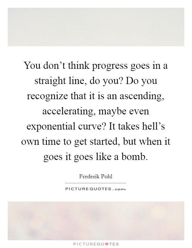 You don't think progress goes in a straight line, do you? Do you recognize that it is an ascending, accelerating, maybe even exponential curve? It takes hell's own time to get started, but when it goes it goes like a bomb. Picture Quote #1
