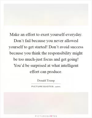 Make an effort to exert yourself-everyday. Don’t fail because you never allowed yourself to get started! Don’t avoid success because you think the responsibility might be too much-just focus and get going! You’d be surprised at what intelligent effort can produce Picture Quote #1