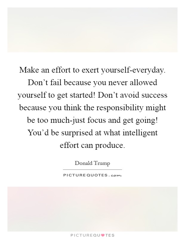 Make an effort to exert yourself-everyday. Don't fail because you never allowed yourself to get started! Don't avoid success because you think the responsibility might be too much-just focus and get going! You'd be surprised at what intelligent effort can produce. Picture Quote #1