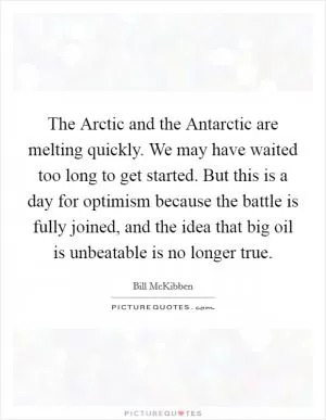 The Arctic and the Antarctic are melting quickly. We may have waited too long to get started. But this is a day for optimism because the battle is fully joined, and the idea that big oil is unbeatable is no longer true Picture Quote #1