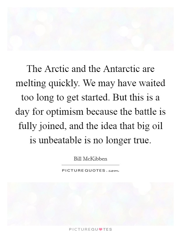 The Arctic and the Antarctic are melting quickly. We may have waited too long to get started. But this is a day for optimism because the battle is fully joined, and the idea that big oil is unbeatable is no longer true. Picture Quote #1