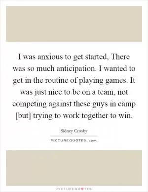 I was anxious to get started, There was so much anticipation. I wanted to get in the routine of playing games. It was just nice to be on a team, not competing against these guys in camp [but] trying to work together to win Picture Quote #1