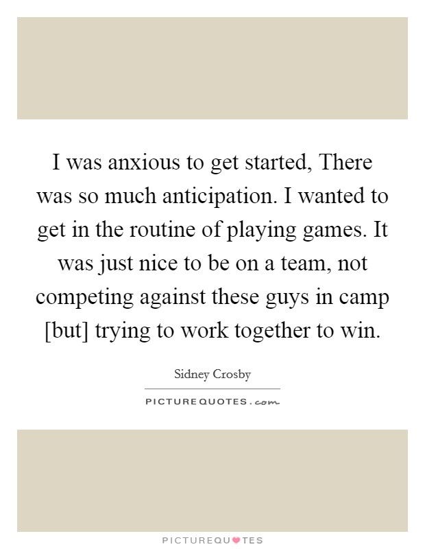 I was anxious to get started, There was so much anticipation. I wanted to get in the routine of playing games. It was just nice to be on a team, not competing against these guys in camp [but] trying to work together to win. Picture Quote #1