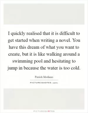 I quickly realised that it is difficult to get started when writing a novel. You have this dream of what you want to create, but it is like walking around a swimming pool and hesitating to jump in because the water is too cold Picture Quote #1