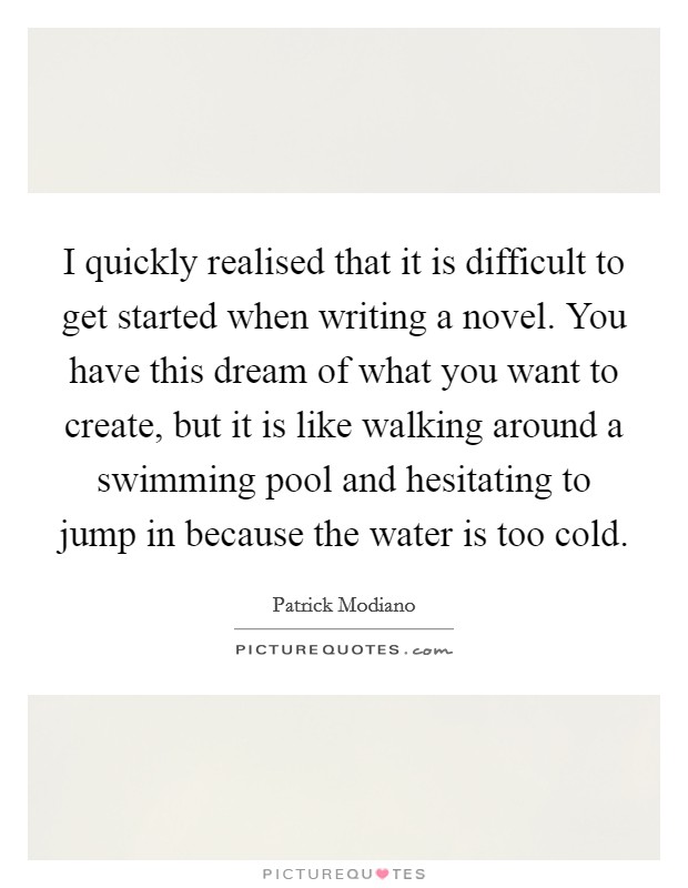 I quickly realised that it is difficult to get started when writing a novel. You have this dream of what you want to create, but it is like walking around a swimming pool and hesitating to jump in because the water is too cold. Picture Quote #1