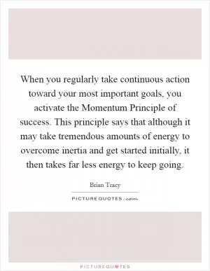 When you regularly take continuous action toward your most important goals, you activate the Momentum Principle of success. This principle says that although it may take tremendous amounts of energy to overcome inertia and get started initially, it then takes far less energy to keep going Picture Quote #1