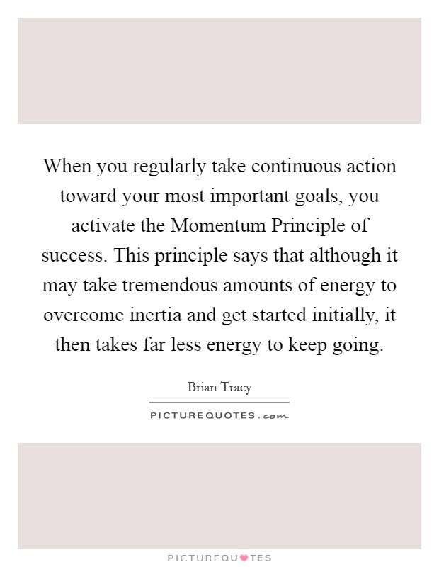 When you regularly take continuous action toward your most important goals, you activate the Momentum Principle of success. This principle says that although it may take tremendous amounts of energy to overcome inertia and get started initially, it then takes far less energy to keep going. Picture Quote #1