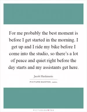 For me probably the best moment is before I get started in the morning. I get up and I ride my bike before I come into the studio, so there’s a lot of peace and quiet right before the day starts and my assistants get here Picture Quote #1