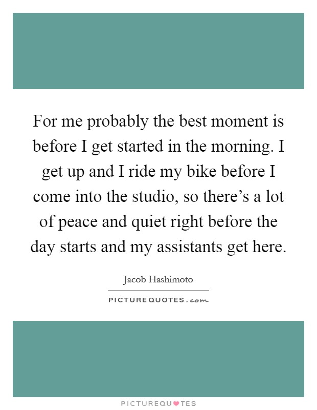 For me probably the best moment is before I get started in the morning. I get up and I ride my bike before I come into the studio, so there's a lot of peace and quiet right before the day starts and my assistants get here. Picture Quote #1
